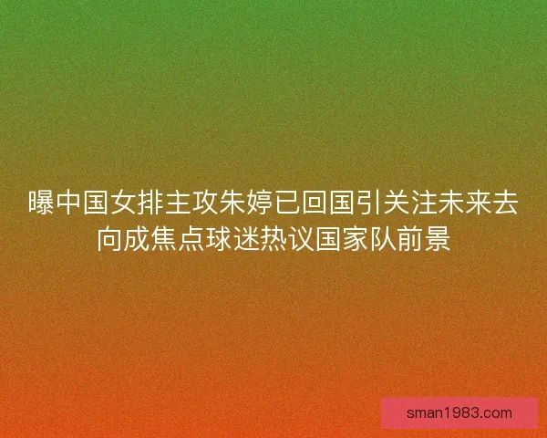 曝中国女排主攻朱婷已回国引关注未来去向成焦点球迷热议国家队前景