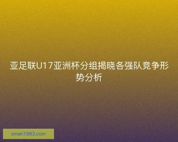 亚足联U17亚洲杯分组揭晓各强队竞争形势分析