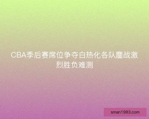 CBA季后赛席位争夺白热化各队鏖战激烈胜负难测