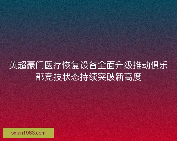 英超豪门医疗恢复设备全面升级推动俱乐部竞技状态持续突破新高度