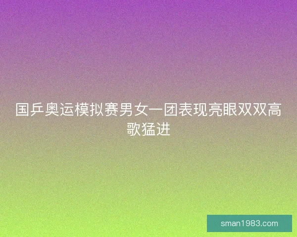 国乒奥运模拟赛男女一团表现亮眼双双高歌猛进