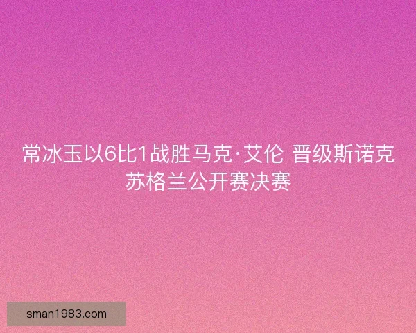 常冰玉以6比1战胜马克·艾伦 晋级斯诺克苏格兰公开赛决赛